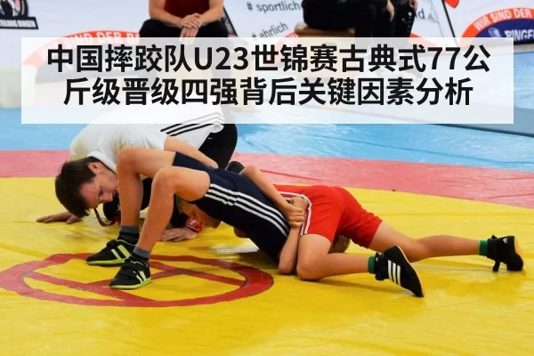 中国摔跤队U23世锦赛古典式77公斤级晋级四强背后关键因素分析