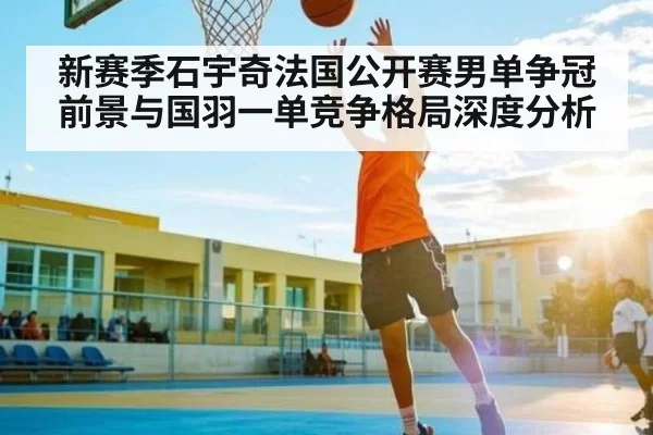 新赛季石宇奇法国公开赛男单争冠前景与国羽一单竞争格局深度分析